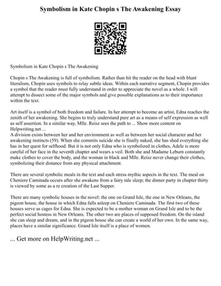 Symbolism in Kate Chopin s The Awakening Essay
Symbolism in Kate Chopin s The Awakening
Chopin s The Awakening is full of symbolism. Rather than hit the reader on the head with blunt
literalism, Chopin uses symbols to relay subtle ideas. Within each narrative segment, Chopin provides
a symbol that the reader must fully understand in order to appreciate the novel as a whole. I will
attempt to dissect some of the major symbols and give possible explanations as to their importance
within the text.
Art itself is a symbol of both freedom and failure. In her attempt to become an artist, Edna reaches the
zenith of her awakening. She begins to truly understand pure art as a means of self expression as well
as self assertion. In a similar way, Mlle. Reisz sees the path to ... Show more content on
Helpwriting.net ...
A division exists between her and her environment as well as between her social character and her
awakening instincts (59). When she commits suicide she is finally naked, she has shed everything she
has in her quest for selfhood. But it is not only Edna who is symbolized in clothes, Adele is more
careful of her face in the seventh chapter and wears a veil. Both she and Madame Leburn constantly
make clothes to cover the body, and the woman in black and Mlle. Reisz never change their clothes,
symbolizing their distance from any physical attachment.
There are several symbolic meals in the text and each stress mythic aspects in the text. The meal on
Cheniere Caminada occurs after she awakens from a fairy tale sleep; the dinner party in chapter thirty
is viewed by some as a re creation of the Last Supper.
There are many symbolic houses in the novel: the one on Grand Isle, the one in New Orleans, the
pigeon house, the house in which Edna falls asleep on Cheniere Caminada. The first two of these
houses serve as cages for Edna. She is expected to be a mother woman on Grand Isle and to be the
perfect social hostess in New Orleans. The other two are places of supposed freedom. On the island
she can sleep and dream, and in the pigeon house she can create a world of her own. In the same way,
places have a similar significance. Grand Isle itself is a place of women.
... Get more on HelpWriting.net ...
 