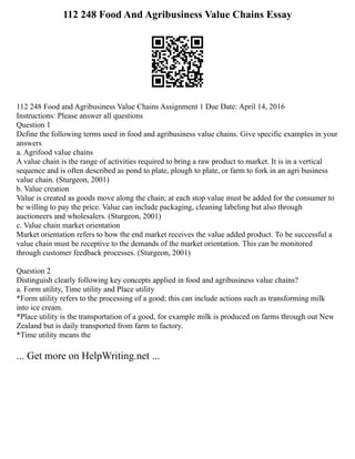 112 248 Food And Agribusiness Value Chains Essay
112 248 Food and Agribusiness Value Chains Assignment 1 Due Date: April 14, 2016
Instructions: Please answer all questions
Question 1
Define the following terms used in food and agribusiness value chains. Give specific examples in your
answers
a. Agrifood value chains
A value chain is the range of activities required to bring a raw product to market. It is in a vertical
sequence and is often described as pond to plate, plough to plate, or farm to fork in an agri business
value chain. (Sturgeon, 2001)
b. Value creation
Value is created as goods move along the chain; at each stop value must be added for the consumer to
be willing to pay the price. Value can include packaging, cleaning labeling but also through
auctioneers and wholesalers. (Sturgeon, 2001)
c. Value chain market orientation
Market orientation refers to how the end market receives the value added product. To be successful a
value chain must be receptive to the demands of the market orientation. This can be monitored
through customer feedback processes. (Sturgeon, 2001)
Question 2
Distinguish clearly following key concepts applied in food and agribusiness value chains?
a. Form utility, Time utility and Place utility
*Form utility refers to the processing of a good; this can include actions such as transforming milk
into ice cream.
*Place utility is the transportation of a good, for example milk is produced on farms through out New
Zealand but is daily transported from farm to factory.
*Time utility means the
... Get more on HelpWriting.net ...
 