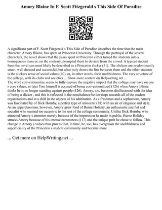 Amory Blaine In F. Scott Fitzgerald s This Side Of Paradise
A significant part of F. Scott Fitzgerald s This Side of Paradise describes the time that the main
character, Amory Blaine, has spent at Princeton University. Through the portrayal of the several
characters, the novel shows that the years spent at Princeton either turned the students into a
homogenous mass or, on the contrary, prompted them to deviate from the crowd. A typical student
from the novel can most likely be described as a Princeton slicker (51). The slickers are predominantly
smart, well dressed and successful, but what truly draws the line between them and the other students
is the slickers sense of social values (40), or, in other words, their snobbishness. The very structure of
the college, with its clubs and societies ... Show more content on Helpwriting.net ...
The word conventionalize seems to fully capture the negative impact that the college may have on one
s core values, as later Tom himself is accused of being conventionalized (126) when Amory Blaine
thinks he is no longer standing against people (126). Amory, too, becomes disillusioned with the idea
of being a slicker , and this is reflected in the nonchalance he develops towards all of the student
organizations and in a shift in the objects of his admiration. As a freshman and a sophomore, Amory
was fascinated by of Dick Hornby, a perfect type of aristocrat (78) with an air of elegance and style.
As an upperclassman, however, Amory grew fond of Burne Holiday, an enthusiastic pacifist and
socialist who seemed too eccentric to the rest of the college community. Unlike Dick Hornby, who
attracted Amory s attention merely because of the impression he made in public, Burne Holiday
strucks Amory because of his intense earnestness (117) and the unique path he chose to follow. This
change in Amory s values thus proves that, in time, he, too, has overgrown the snobbishness and
superficiality of the Princeton s student community and became more
... Get more on HelpWriting.net ...
 