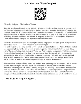 Alexander the Great Conquest
Alexander the Great s Distribution of Culture
Someone who has abilities above the normal or average person is considered great. In this case, were
talking about Alexander the infamous Greek invader. Alexander the Great was a man of conquest and
curiosity. By the age of twenty he had already conquered many of his local Grecian city states and had
established himself as a leader. His desire to conquer and explore grew as he aged. As he travelled he
took along with him the morals and customs of the place he was from. Alexander the Great spread
Greek culture through conquest and the use of cultural manipulation.
Much of Alexander s success in conquering the Persian Empire was due to his guile. In ancient times,
imperialists couldn t ... Show more content on Helpwriting.net ...
His leadership skills and large military allowed him to usurp most of Asia and Persia. Cultures clashed
and ideals mixed. Alexander forced his men to marry persian women in order to try to make things
work. The somewhat aesthetic cultures of Persia and Asia were now amalgamated with the militaristic
culture of Macedonia/Greece. As these two cultures were forced upon each other, Alexander left
leaving behind some of his men who did no wish to go with him. These men settled there and took
local women. (Document F.) A new culture arose from what Alexander left behind. His conquest
forced cultures to collide, and before things even began to happen, Alexander left.
After Alexander ravaged through Persia and North Africa, something was left behind. After he tricked
cultures into thinking he was their leader, and attracting the Persians with his strict but ordered
principles, something was left behind. Through conquest and curiosity Alexander the Great spread his
ideas and customs, and what he left behind was a multitude of coexisting cultures. Conquest forced
some of the cultures cultures to coalesce while deceit allowed others to mix. Alexander the Great
brought new Grecian ideas to Persia and left behind a medley of Persian and Greek world views in his
... Get more on HelpWriting.net ...
 