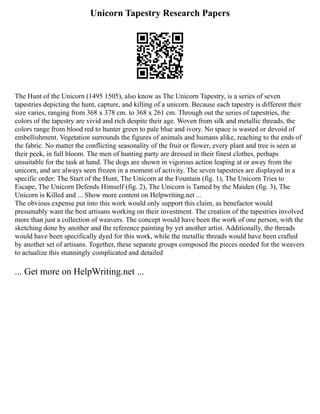 Unicorn Tapestry Research Papers
The Hunt of the Unicorn (1495 1505), also know as The Unicorn Tapestry, is a series of seven
tapestries depicting the hunt, capture, and killing of a unicorn. Because each tapestry is different their
size varies, ranging from 368 x 378 cm. to 368 x 261 cm. Through out the series of tapestries, the
colors of the tapestry are vivid and rich despite their age. Woven from silk and metallic threads, the
colors range from blood red to hunter green to pale blue and ivory. No space is wasted or devoid of
embellishment. Vegetation surrounds the figures of animals and humans alike, reaching to the ends of
the fabric. No matter the conflicting seasonality of the fruit or flower, every plant and tree is seen at
their peek, in full bloom. The men of hunting party are dressed in their finest clothes, perhaps
unsuitable for the task at hand. The dogs are shown in vigorous action leaping at or away from the
unicorn, and are always seen frozen in a moment of activity. The seven tapestries are displayed in a
specific order: The Start of the Hunt, The Unicorn at the Fountain (fig. 1), The Unicorn Tries to
Escape, The Unicorn Defends Himself (fig. 2), The Unicorn is Tamed by the Maiden (fig. 3), The
Unicorn is Killed and ... Show more content on Helpwriting.net ...
The obvious expense put into this work would only support this claim, as benefactor would
presumably want the best artisans working on their investment. The creation of the tapestries involved
more than just a collection of weavers. The concept would have been the work of one person, with the
sketching done by another and the reference painting by yet another artist. Additionally, the threads
would have been specifically dyed for this work, while the metallic threads would have been crafted
by another set of artisans. Together, these separate groups composed the pieces needed for the weavers
to actualize this stunningly complicated and detailed
... Get more on HelpWriting.net ...
 