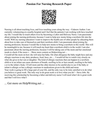 Passion For Nursing Research Paper
Nursing is all about touching lives, and lives touching yours along the way. ~Unknow Author. I am
currently volunteering at a nearby hospital and I feel that the patients I am working with have touched
my life. I would like to touch others lives by becoming a Labor and Delivery Nurse. I am passionate
about joining the nursing profession, because I want to help new moms bring a newborn life into the
world. With my nursing education I want to improve the health care of other people by educating them
about how to take care of themselves and their newborn child. I am passionate about joining the
nursing profession, because I would like to help new moms to bring a newborn in this world. This will
be meaningful to me, because it will touch my heart that a newborn child is in the world. I am also
passionate about the nursing profession, because I will be taking care of the mom and her emotional
needs to check if the mom s ... Show more content on Helpwriting.net ...
I would tell the mom on how she will raise her baby. On what allergease the baby might have and any
allergic reactions to any dairy produces, food, bees, etc..... I would tell her to watch very closely on
what she gives to her son or daughter. The kind of allergic reactions that can happen to a newborn
child or to an infant can cause shortness of breath, swelling in his or hers mouth, swelling to the baby
s or to the infant s body. I ll tell mom and the other doctors to be careful also to see if the baby or
infant is allergic or has a allergic reactions to medications given to the child and mom.
Your work is going to fill a large part of your life, and the only way to be truly satisfied is to do what
you believe is great work. The only way to do great work is to love what you do! ~ Steve Jobs. By
receiving this scholarship by becoming a labor and delivery nurse I will need what I do is great work
and that I will love what I
... Get more on HelpWriting.net ...
 