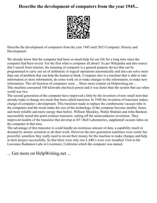 Describe the development of computers from the year 1945...
Describe the development of computers from the year 1945 until 2013 Computer; History and
Development:
We already know that the computer had been so much help for our life for a long time since the
computer had been reveal. For the first what is computer all about? As per Wikipedia and also source
that I search from internet, the meaning of computer is a general purpose device that can be
programmed to carry out set of arithmetic or logical operations automatically and also can solve more
than one of problem that can help the human to think. Computer also is a machine that is able to take
information or store information, do some work on or make changes to the information, to make new
information. This all function of computers were ... Show more content on Helpwriting.net ...
This machine consumed 160 kilowatts electrical power and it was faster than the system that use when
world war two.
The second generation of the computer have improved a little by the invention of new small item that
already make it change too much that been called transistor. In 1948 the invention of transistor makes
change of computer s development. This transistor made to replace the cumbersome vacuum tube in
the computers and the result make the size of the technology of the computer become smaller, faster,
and more reliable and more energy than before. William Shockley, Walter Brattain and John Bardeen
successfully tested this point contrast transistor, setting off the semiconductor revolution. They
improved models of the transistor that develop at AT t Bell Laboratories, supplanted vacuum tubes on
the computer at that time.
The advantage of this transistor is could handle an enormous amount of data, a capability much in
demand by atomic scientists to do their work. However the new generation machines were costly but
powerful, somehow they really need to invest their money for the machine to make changes and help
in their project successfully. So that there were only two LARCs were ever installed. First in the
Lawrence Radiation Labs in Livermore, California which the computer was named
... Get more on HelpWriting.net ...
 