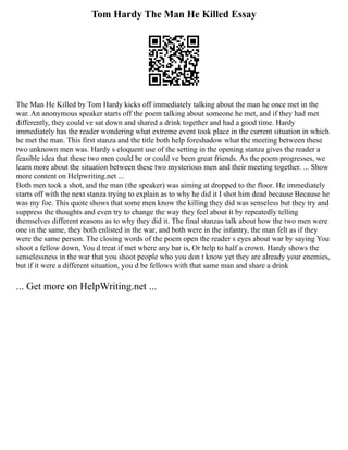 Tom Hardy The Man He Killed Essay
The Man He Killed by Tom Hardy kicks off immediately talking about the man he once met in the
war. An anonymous speaker starts off the poem talking about someone he met, and if they had met
differently, they could ve sat down and shared a drink together and had a good time. Hardy
immediately has the reader wondering what extreme event took place in the current situation in which
he met the man. This first stanza and the title both help foreshadow what the meeting between these
two unknown men was. Hardy s eloquent use of the setting in the opening stanza gives the reader a
feasible idea that these two men could be or could ve been great friends. As the poem progresses, we
learn more about the situation between these two mysterious men and their meeting together. ... Show
more content on Helpwriting.net ...
Both men took a shot, and the man (the speaker) was aiming at dropped to the floor. He immediately
starts off with the next stanza trying to explain as to why he did it I shot him dead because Because he
was my foe. This quote shows that some men know the killing they did was senseless but they try and
suppress the thoughts and even try to change the way they feel about it by repeatedly telling
themselves different reasons as to why they did it. The final stanzas talk about how the two men were
one in the same, they both enlisted in the war, and both were in the infantry, the man felt as if they
were the same person. The closing words of the poem open the reader s eyes about war by saying You
shoot a fellow down, You d treat if met where any bar is, Or help to half a crown. Hardy shows the
senselessness in the war that you shoot people who you don t know yet they are already your enemies,
but if it were a different situation, you d be fellows with that same man and share a drink
... Get more on HelpWriting.net ...
 