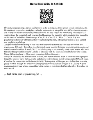 Racial Inequality In Schools
Diversity is recognizing a person s differences as far as religion, ethnic group, sexual orientation, etc.
Diversity can be seen in a workplace, schools, restaurants, or any public area. Often diversity courses
aim to explain that racism not only entails attitudes but also affects the opportunity structure in U.S.
society; thus, the content of such courses should decrease the extent to which students view inequality
as the result of individual short comings (Cole, E. R., Case, K. A., Rios, D., Curtin, N.). Yes,
psychology is the study of the mind however; learning the many different diversities is also learned
and taught in psychology.
A sophisticated understanding of race also entails sensitivity to the fact that race and racism are
experienced differently depending on other social group memberships one holds, including gender and
sexual orientation (Cole, E. et al., 2011). An ethnic group is a community made up of people who have
the same background or descent. Cultural is affiliated with the ideas and social behavior of a society.
Many different cultural ... Show more content on Helpwriting.net ...
Nidiry). Clarke used the demonstration of dolls, that were white and black to illustrate how segregated
the public schools were. Before, while, and after he testified as an expert witness in the NAACP cases,
Clark had the unshakable and fully certain belief that negative self images were inflicted on minority
group children through the imposition of segregated public education (Meyers et al., 2004). A great
understanding of race helps a student know that racism is experienced differently solely depending on
other social
... Get more on HelpWriting.net ...
 