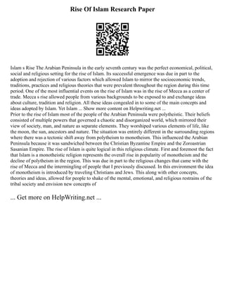 Rise Of Islam Research Paper
Islam s Rise The Arabian Peninsula in the early seventh century was the perfect economical, political,
social and religious setting for the rise of Islam. Its successful emergence was due in part to the
adoption and rejection of various factors which allowed Islam to mirror the socioeconomic trends,
traditions, practices and religious theories that were prevalent throughout the region during this time
period. One of the most influential events on the rise of Islam was in the rise of Mecca as a center of
trade. Mecca s rise allowed people from various backgrounds to be exposed to and exchange ideas
about culture, tradition and religion. All these ideas congealed in to some of the main concepts and
ideas adopted by Islam. Yet Islam ... Show more content on Helpwriting.net ...
Prior to the rise of Islam most of the people of the Arabian Peninsula were polytheistic. Their beliefs
consisted of multiple powers that governed a chaotic and disorganized world, which mirrored their
view of society, man, and nature as separate elements. They worshiped various elements of life, like
the moon, the sun, ancestors and nature. The situation was entirely different in the surrounding regions
where there was a tectonic shift away from polytheism to monotheism. This influenced the Arabian
Peninsula because it was sandwiched between the Christian Byzantine Empire and the Zoroastrian
Sasanian Empire. The rise of Islam is quite logical in this religious climate. First and foremost the fact
that Islam is a monotheistic religion represents the overall rise in popularity of monotheism and the
decline of polytheism in the region. This was due in part to the religious changes that came with the
rise of Mecca and the intermingling of people that I previously discussed. In this environment the idea
of monotheism is introduced by traveling Christians and Jews. This along with other concepts,
theories and ideas, allowed for people to shake of the mental, emotional, and religious restrains of the
tribal society and envision new concepts of
... Get more on HelpWriting.net ...
 