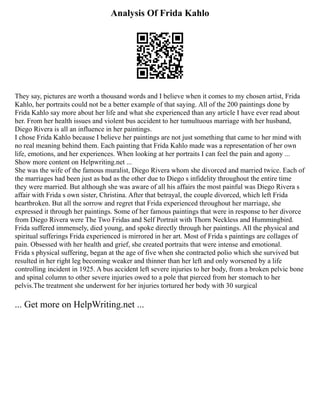 Analysis Of Frida Kahlo
They say, pictures are worth a thousand words and I believe when it comes to my chosen artist, Frida
Kahlo, her portraits could not be a better example of that saying. All of the 200 paintings done by
Frida Kahlo say more about her life and what she experienced than any article I have ever read about
her. From her health issues and violent bus accident to her tumultuous marriage with her husband,
Diego Rivera is all an influence in her paintings.
I chose Frida Kahlo because I believe her paintings are not just something that came to her mind with
no real meaning behind them. Each painting that Frida Kahlo made was a representation of her own
life, emotions, and her experiences. When looking at her portraits I can feel the pain and agony ...
Show more content on Helpwriting.net ...
She was the wife of the famous muralist, Diego Rivera whom she divorced and married twice. Each of
the marriages had been just as bad as the other due to Diego s infidelity throughout the entire time
they were married. But although she was aware of all his affairs the most painful was Diego Rivera s
affair with Frida s own sister, Christina. After that betrayal, the couple divorced, which left Frida
heartbroken. But all the sorrow and regret that Frida experienced throughout her marriage, she
expressed it through her paintings. Some of her famous paintings that were in response to her divorce
from Diego Rivera were The Two Fridas and Self Portrait with Thorn Neckless and Hummingbird.
Frida suffered immensely, died young, and spoke directly through her paintings. All the physical and
spiritual sufferings Frida experienced is mirrored in her art. Most of Frida s paintings are collages of
pain. Obsessed with her health and grief, she created portraits that were intense and emotional.
Frida s physical suffering, began at the age of five when she contracted polio which she survived but
resulted in her right leg becoming weaker and thinner than her left and only worsened by a life
controlling incident in 1925. A bus accident left severe injuries to her body, from a broken pelvic bone
and spinal column to other severe injuries owed to a pole that pierced from her stomach to her
pelvis.The treatment she underwent for her injuries tortured her body with 30 surgical
... Get more on HelpWriting.net ...
 