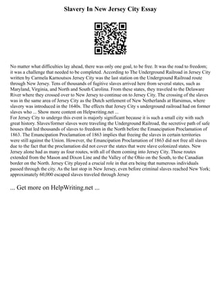 Slavery In New Jersey City Essay
No matter what difficulties lay ahead, there was only one goal, to be free. It was the road to freedom;
it was a challenge that needed to be completed. According to The Underground Railroad in Jersey City
written by Carmela Karnoutsos Jersey City was the last station on the Underground Railroad route
through New Jersey. Tens of thousands of fugitive slaves arrived here from several states, such as
Maryland, Virginia, and North and South Carolina. From these states, they traveled to the Delaware
River where they crossed over to New Jersey to continue on to Jersey City. The crossing of the slaves
was in the same area of Jersey City as the Dutch settlement of New Netherlands at Harsimus, where
slavery was introduced in the 1640s. The effects that Jersey City s underground railroad had on former
slaves who ... Show more content on Helpwriting.net ...
For Jersey City to undergo this event is majorly significant because it is such a small city with such
great history. Slaves/former slaves were traveling the Underground Railroad, the secretive path of safe
houses that led thousands of slaves to freedom in the North before the Emancipation Proclamation of
1863. The Emancipation Proclamation of 1863 implies that freeing the slaves in certain territories
were still against the Union. However, the Emancipation Proclamation of 1863 did not free all slaves
due to the fact that the proclamation did not cover the states that were slave colonized states. New
Jersey alone had as many as four routes, with all of them coming into Jersey City. Those routes
extended from the Mason and Dixon Line and the Valley of the Ohio on the South, to the Canadian
border on the North. Jersey City played a crucial role in that era being that numerous individuals
passed through the city. As the last stop in New Jersey, even before criminal slaves reached New York;
approximately 60,000 escaped slaves traveled through Jersey
... Get more on HelpWriting.net ...
 