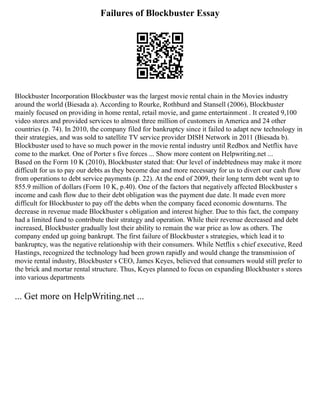 Failures of Blockbuster Essay
Blockbuster Incorporation Blockbuster was the largest movie rental chain in the Movies industry
around the world (Biesada a). According to Rourke, Rothburd and Stansell (2006), Blockbuster
mainly focused on providing in home rental, retail movie, and game entertainment . It created 9,100
video stores and provided services to almost three million of customers in America and 24 other
countries (p. 74). In 2010, the company filed for bankruptcy since it failed to adapt new technology in
their strategies, and was sold to satellite TV service provider DISH Network in 2011 (Biesada b).
Blockbuster used to have so much power in the movie rental industry until Redbox and Netflix have
come to the market. One of Porter s five forces ... Show more content on Helpwriting.net ...
Based on the Form 10 K (2010), Blockbuster stated that: Our level of indebtedness may make it more
difficult for us to pay our debts as they become due and more necessary for us to divert our cash flow
from operations to debt service payments (p. 22). At the end of 2009, their long term debt went up to
855.9 million of dollars (Form 10 K, p.40). One of the factors that negatively affected Blockbuster s
income and cash flow due to their debt obligation was the payment due date. It made even more
difficult for Blockbuster to pay off the debts when the company faced economic downturns. The
decrease in revenue made Blockbuster s obligation and interest higher. Due to this fact, the company
had a limited fund to contribute their strategy and operation. While their revenue decreased and debt
increased, Blockbuster gradually lost their ability to remain the war price as low as others. The
company ended up going bankrupt. The first failure of Blockbuster s strategies, which lead it to
bankruptcy, was the negative relationship with their consumers. While Netflix s chief executive, Reed
Hastings, recognized the technology had been grown rapidly and would change the transmission of
movie rental industry, Blockbuster s CEO, James Keyes, believed that consumers would still prefer to
the brick and mortar rental structure. Thus, Keyes planned to focus on expanding Blockbuster s stores
into various departments
... Get more on HelpWriting.net ...
 