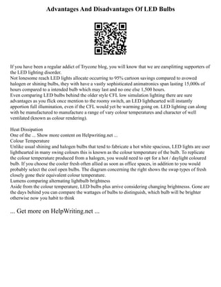Advantages And Disadvantages Of LED Bulbs
If you have been a regular addict of Trycone blog, you will know that we are earsplitting supporters of
the LED lighting disorder.
Not lonesome reach LED lights allocate occurring to 95% cartoon savings compared to avowed
halogen or shining bulbs, they with have a vastly sophisticated animatronics span lasting 15,000s of
hours compared to a intended bulb which may last and no one else 1,500 hours.
Even comparing LED bulbs behind the older style CFL low simulation lighting there are sure
advantages as you flick once mention to the roomy switch, an LED lighthearted will instantly
apportion full illumination, even if the CFL would yet be warming going on. LED lighting can along
with be manufactured to manufacture a range of vary colour temperatures and character of well
ventilated (known as colour rendering).
Heat Dissipation
One of the ... Show more content on Helpwriting.net ...
Colour Temperature
Unlike usual shining and halogen bulbs that tend to fabricate a hot white spacious, LED lights are user
lighthearted in many swing colours this is known as the colour temperature of the bulb. To replicate
the colour temperature produced from a halogen, you would need to opt for a hot / daylight coloured
bulb. If you choose the cooler fresh often allied as soon as office spaces, in addition to you would
probably select the cool open bulbs. The diagram concerning the right shows the swap types of fresh
closely gone their equivalent colour temperature.
Lumens comparing alternating lightbulb brightness
Aside from the colour temperature, LED bulbs plus arrive considering changing brightnesss. Gone are
the days behind you can compare the wattages of bulbs to distinguish, which bulb will be brighter
otherwise now you habit to think
... Get more on HelpWriting.net ...
 