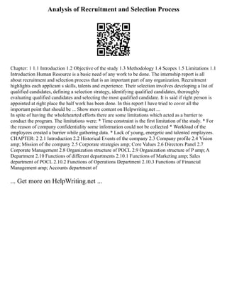 Analysis of Recruitment and Selection Process
Chapter: 1 1.1 Introduction 1.2 Objective of the study 1.3 Methodology 1.4 Scopes 1.5 Limitations 1.1
Introduction Human Resource is a basic need of any work to be done. The internship report is all
about recruitment and selection process that is an important part of any organization. Recruitment
highlights each applicant s skills, talents and experience. Their selection involves developing a list of
qualified candidates, defining a selection strategy, identifying qualified candidates, thoroughly
evaluating qualified candidates and selecting the most qualified candidate. It is said if right person is
appointed at right place the half work has been done. In this report I have tried to cover all the
important point that should be ... Show more content on Helpwriting.net ...
In spite of having the wholehearted efforts there are some limitations which acted as a barrier to
conduct the program. The limitations were: * Time constraint is the first limitation of the study. * For
the reason of company confidentiality some information could not be collected * Workload of the
employees created a barrier while gathering data. * Lack of young, energetic and talented employees.
CHAPTER: 2 2.1 Introduction 2.2 Historical Events of the company 2.3 Company profile 2.4 Vision
amp; Mission of the company 2.5 Corporate strategies amp; Core Values 2.6 Directors Panel 2.7
Corporate Management 2.8 Organization structure of POCL 2.9 Organization structure of P amp; A
Department 2.10 Functions of different departments 2.10.1 Functions of Marketing amp; Sales
department of POCL 2.10.2 Functions of Operations Department 2.10.3 Functions of Financial
Management amp; Accounts department of
... Get more on HelpWriting.net ...
 