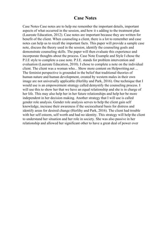 Case Notes
Case Notes Case notes are to help me remember the important details, important
aspects of what occurred in the session, and how it s adding to the treatment plan
(Laureate Education, 2012). Case notes are important because they are written for
benefit of the client. When counseling a client, there is a lot to remember and case
notes can help us to recall the important facts. This paper will provide a sample case
note, discuss the theory used in the session, identify the counseling goals and
demonstrate counseling skills. The paper will then evaluate this experience and
incorporate thoughts about the process. Case Note Example and Style I chose the
P.I.E style to complete a case note. P.I.E. stands for problem intervention and
evaluation (Laureate Education, 2010). I chose to complete a note on the individual
client. The client was a woman who... Show more content on Helpwriting.net ...
The feminist perspective is grounded in the belief that traditional theories of
human nature and human development, created by western males in their own
image are not universally applicable (Herlihy and Park, 2016). One technique that I
would use is an empowerment strategy called demystify the counseling process. I
will use this to show her that we have an equal relationship and she is in charge of
her life. This may also help her in her future relationships and help her be more
independent in her decision making. Another strategy that I will use is called
gender role analysis. Gender role analysis serves to help the client gain self
knowledge, increase their awareness if the sociocultural basis for distress and
identify areas for desired change (Herlihy and Park, 2016). The client had trouble
with her self esteem, self worth and had no identity. This strategy will help the client
to understand her situation and her role in society. She was also passive in her
relationship and allowed her significant other to have a great deal of power over
 