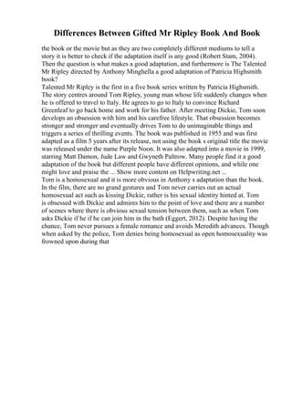 Differences Between Gifted Mr Ripley Book And Book
the book or the movie but as they are two completely different mediums to tell a
story it is better to check if the adaptation itself is any good (Robert Stam, 2004).
Then the question is what makes a good adaptation, and furthermore is The Talented
Mr Ripley directed by Anthony Minghella a good adaptation of Patricia Highsmith
book?
Talented Mr Ripley is the first in a five book series written by Patricia Highsmith.
The story centres around Tom Ripley, young man whose life suddenly changes when
he is offered to travel to Italy. He agrees to go to Italy to convince Richard
Greenleaf to go back home and work for his father. After meeting Dickie, Tom soon
develops an obsession with him and his carefree lifestyle. That obsession becomes
stronger and stronger and eventually drives Tom to do unimaginable things and
triggers a series of thrilling events. The book was published in 1955 and was first
adapted as a film 5 years after its release, not using the book s original title the movie
was released under the name Purple Noon. It was also adapted into a movie in 1999,
starring Matt Damon, Jude Law and Gwyneth Paltrow. Many people find it a good
adaptation of the book but different people have different opinions, and while one
might love and praise the ... Show more content on Helpwriting.net ...
Tom is a homosexual and it is more obvious in Anthony s adaptation than the book.
In the film, there are no grand gestures and Tom never carries out an actual
homosexual act such as kissing Dickie, rather is his sexual identity hinted at. Tom
is obsessed with Dickie and admires him to the point of love and there are a number
of scenes where there is obvious sexual tension between them, such as when Tom
asks Dickie if he if he can join him in the bath (Eggert, 2012). Despite having the
chance, Tom never pursues a female romance and avoids Meredith advances. Though
when asked by the police, Tom denies being homosexual as open homosexuality was
frowned upon during that
 