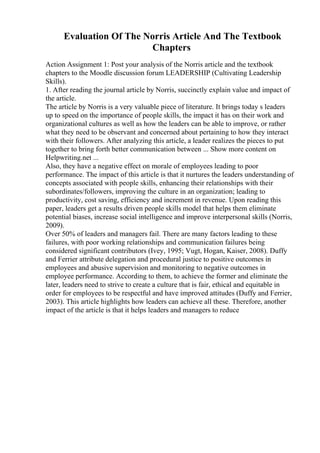 Evaluation Of The Norris Article And The Textbook
Chapters
Action Assignment 1: Post your analysis of the Norris article and the textbook
chapters to the Moodle discussion forum LEADERSHIP (Cultivating Leadership
Skills).
1. After reading the journal article by Norris, succinctly explain value and impact of
the article.
The article by Norris is a very valuable piece of literature. It brings today s leaders
up to speed on the importance of people skills, the impact it has on their work and
organizational cultures as well as how the leaders can be able to improve, or rather
what they need to be observant and concerned about pertaining to how they interact
with their followers. After analyzing this article, a leader realizes the pieces to put
together to bring forth better communication between ... Show more content on
Helpwriting.net ...
Also, they have a negative effect on morale of employees leading to poor
performance. The impact of this article is that it nurtures the leaders understanding of
concepts associated with people skills, enhancing their relationships with their
subordinates/followers, improving the culture in an organization; leading to
productivity, cost saving, efficiency and increment in revenue. Upon reading this
paper, leaders get a results driven people skills model that helps them eliminate
potential biases, increase social intelligence and improve interpersonal skills (Norris,
2009).
Over 50% of leaders and managers fail. There are many factors leading to these
failures, with poor working relationships and communication failures being
considered significant contributors (Ivey, 1995; Vugt, Hogan, Kaiser, 2008). Duffy
and Ferrier attribute delegation and procedural justice to positive outcomes in
employees and abusive supervision and monitoring to negative outcomes in
employee performance. According to them, to achieve the former and eliminate the
later, leaders need to strive to create a culture that is fair, ethical and equitable in
order for employees to be respectful and have improved attitudes (Duffy and Ferrier,
2003). This article highlights how leaders can achieve all these. Therefore, another
impact of the article is that it helps leaders and managers to reduce
 