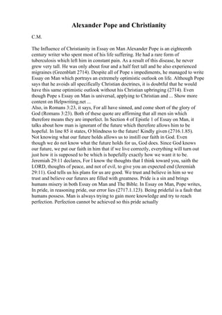 Alexander Pope and Christianity
C.M.
The Influence of Christianity in Essay on Man Alexander Pope is an eighteenth
century writer who spent most of his life suffering. He had a rare form of
tuberculosis which left him in constant pain. As a result of this disease, he never
grew very tall. He was only about four and a half feet tall and he also experienced
migraines (Greenblatt 2714). Despite all of Pope s impediments, he managed to write
Essay on Man which portrays an extremely optimistic outlook on life. Although Pope
says that he avoids all specifically Christian doctrines, it is doubtful that he would
have this same optimistic outlook without his Christian upbringing (2714). Even
though Pope s Essay on Man is universal, applying to Christian and ... Show more
content on Helpwriting.net ...
Also, in Romans 3:23, it says, For all have sinned, and come short of the glory of
God (Romans 3:23). Both of these quote are affirming that all men sin which
therefore means they are imperfect. In Section 4 of Epistle 1 of Essay on Man, it
talks about how man is ignorant of the future which therefore allows him to be
hopeful. In line 85 it states, O blindness to the future! Kindly given (2716.1.85).
Not knowing what our future holds allows us to instill our faith in God. Even
though we do not know what the future holds for us, God does. Since God knows
our future, we put our faith in him that if we live correctly, everything will turn out
just how it is supposed to be which is hopefully exactly how we want it to be.
Jeremiah 29:11 declares, For I know the thoughts that I think toward you, saith the
LORD, thoughts of peace, and not of evil, to give you an expected end (Jeremiah
29:11). God tells us his plans for us are good. We trust and believe in him so we
trust and believe our futures are filled with greatness. Pride is a sin and brings
humans misery in both Essay on Man and The Bible. In Essay on Man, Pope writes,
In pride, in reasoning pride, our error lies (2717.1.123). Being prideful is a fault that
humans possess. Man is always trying to gain more knowledge and try to reach
perfection. Perfection cannot be achieved so this pride actually
 