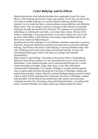 Cyber Bullying And Its Effects
Studies indicate that cyber bullying incidents have quadrupled in past five years
(Ross). Cyber bullying has become a huge issue recently. Every time you turn on the
news there is another bullying, or a suicide related to bullying, incident being
reported. Love is louder has been a common phrase among celebrities and influential
figures lately. They are trying to send out a message to their followers saying that
bullyingis not right and should not be tolerated. The expansion of communication
technologies is widening the way bully s can torture their victims. The fact of the
matter is, technology is not going anywhere, so we need to figure out a way to put
an end to cyber bullies. Cyber bullying is becoming a major problem and we all...
Show more content on Helpwriting.net ...
Anything sent out into cyberspace is very difficult, sometimes impossible, to remove.
Therefore, being cyber bullied can sometimes be much more severe than traditional
bullying. Ann Frisen in the article, Cyber bullying: A Growing Problem states, This
type of bullying can be more serious than conventional bullying. At least with
conventional bullying the victim is left alone on evenings and weekends
(ScienceDaily).
What exactly is cyber bulling ? The author of the article, What is Cyberbullying:
Bullying Comes Home explains it as, any harassment that occurs via the Internet
(Hardcastle). Cyber bulling messages can be communicated through text, e mails,
instant messaging, web pages, blogs, chat rooms, or any other information
communication technologies. For example, Michigan s assistant attorney general,
who is a grown adult, has been harassing the University of Michigan s openly gay
student body president. Andrew Shirvell, assistant Michigan attorney general, created
a blog in April of 2010 targeting Chris Armstrong, University of Michigan s student
body president. On this blog he has posted many rude, untrue, and unnecessary
comments towards Chris Armstrong, along with distorted pictures. According to the
article, Assistant Michigan AG targets openly gay college student the author
 