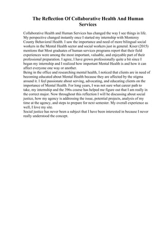 The Reflection Of Collaborative Health And Human
Services
Collaborative Health and Human Services has changed the way I see things in life.
My perspective changed instantly once I started my internship with Monterey
County Behavioral Health. I saw the importance and need of more bilingual social
workers in the Mental Health sector and social workers just in general. Kiser (2015)
mentions that Most graduates of human services programs report that their field
experiences were among the most important, valuable, and enjoyable part of their
professional preparation. I agree, I have grown professionally quite a bit since I
began my internship and I realized how important Mental Health is and how it can
affect everyone one way or another.
Being in the office and researching mental health, I noticed that clients are in need of
becoming educated about Mental Health because they are affected by the stigma
around it. I feel passionate about serving, advocating, and educating clients on the
importance of Mental Health. For long years, I was not sure what career path to
take, my internship and the 396s course has helped me figure out that I am really in
the correct major. Now throughout this reflection I will be discussing about social
justice, how my agency is addressing the issue, potential projects, analysis of my
time at the agency, and steps to prepare for next semester. My overall experience as
well, I love my site.
Social justice has never been a subject that I have been interested in because I never
really understood the concept.
 