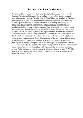 Personal Ambition In Macbeth
Personal ambition was an important value during the Renaissance time period in
England. Personal ambition was also a vital part of two of the most prominent
novels in england s history, Paradise Lost by John Milton and Macbeth by William
Shakespeare. It In each story, both of the main female characters, Eve and Lady
Macbeth, portray the idea of personal ambition at its best by their ability to
manipulate. Lady Macbeth is the one who takes advantage of her husband s,
Macbeth, emotions in order to become queen. Eve, however, is very curious about
herself and after she eats the fruit from the forbidden tree she starts to view herself
as Adam s equal and wants to possibly be superior to him. Both Shakespeare and
Milton viewed ambition as a strength but at the same time it can be a weakness and
the downfall for certain people or characters in life or stories. Lady Macbeth as a
character was very ambitious. She is debatably one of the more powerful characters
in all of literature. Her burning ambition to be queen is the single feature that
Shakespeare developed far beyond that of her counterpart in the historical story he
used as his source. Lady Macbeth is the one who originally plots duncan s murder and
manipulates Macbeth into proceeding with the murder by questioning his manhood
saying, To be the same in thine own act and valour. As thou art in desire? Wouldst
thou have that. Which thou esteem st the ornament of life, And live a coward in
thine own esteem, Letting I
 