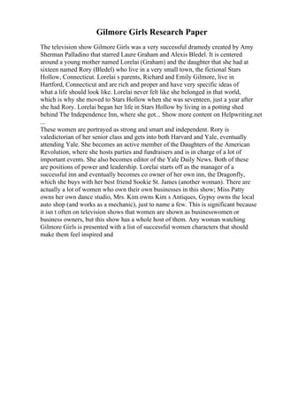Gilmore Girls Research Paper
The television show Gilmore Girls was a very successful dramedy created by Amy
Sherman Palladino that starred Laure Graham and Alexis Bledel. It is centered
around a young mother named Lorelai (Graham) and the daughter that she had at
sixteen named Rory (Bledel) who live in a very small town, the fictional Stars
Hollow, Connecticut. Lorelai s parents, Richard and Emily Gilmore, live in
Hartford, Connecticut and are rich and proper and have very specific ideas of
what a life should look like. Lorelai never felt like she belonged in that world,
which is why she moved to Stars Hollow when she was seventeen, just a year after
she had Rory. Lorelai began her life in Stars Hollow by living in a potting shed
behind The Independence Inn, where she got... Show more content on Helpwriting.net
...
These women are portrayed as strong and smart and independent. Rory is
valedictorian of her senior class and gets into both Harvard and Yale, eventually
attending Yale. She becomes an active member of the Daughters of the American
Revolution, where she hosts parties and fundraisers and is in charge of a lot of
important events. She also becomes editor of the Yale Daily News. Both of these
are positions of power and leadership. Lorelai starts off as the manager of a
successful inn and eventually becomes co owner of her own inn, the Dragonfly,
which she buys with her best friend Sookie St. James (another woman). There are
actually a lot of women who own their own businesses in this show; Miss Patty
owns her own dance studio, Mrs. Kim owns Kim s Antiques, Gypsy owns the local
auto shop (and works as a mechanic), just to name a few. This is significant because
it isn t often on television shows that women are shown as businesswomen or
business owners, but this show has a whole host of them. Any woman watching
Gilmore Girls is presented with a list of successful women characters that should
make them feel inspired and
 