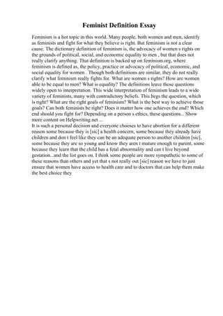 Feminist Definition Essay
Feminism is a hot topic in this world. Many people, both women and men, identify
as feminists and fight for what they believe is right. But feminism is not a clear
cause. The dictionary definition of feminism is, the advocacy of women s rights on
the grounds of political, social, and economic equality to men , but that does not
really clarify anything. That definition is backed up on feminism.org, where
feminism is defined as, the policy, practice or advocacy of political, economic, and
social equality for women . Though both definitions are similar, they do not really
clarify what feminism really fights for. What are women s rights? How are women
able to be equal to men? What is equality? The definitions leave those questions
widely open to interpretation. This wide interpretation of feminism leads to a wide
variety of feminists, many with contradictory beliefs. This begs the question, which
is right? What are the right goals of feminism? What is the best way to achieve those
goals? Can both feminists be right? Does it matter how one achieves the end? Which
end should you fight for? Depending on a person s ethics, these questions... Show
more content on Helpwriting.net ...
It is such a personal decision and everyone chooses to have abortion for a different
reason some because they is [sic] a health concern, some because they already have
children and don t feel like they can be an adequate person to another children [sic],
some because they are so young and know they aren t mature enough to parent, some
because they learn that the child has a fetal abnormality and can t live beyond
gestation...and the list goes on. I think some people are more sympathetic to some of
these reasons than others and yet that s not really out [sic] reason we have to just
ensure that women have access to health care and to doctors that can help them make
the best choice they
 