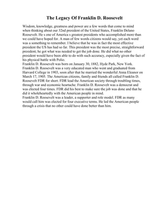 The Legacy Of Franklin D. Roosevelt
Wisdom, knowledge, greatness and power are a few words that come to mind
when thinking about our 32nd president of the United States, Franklin Delano
Roosevelt. He s one of America s greatest presidents who accomplished more than
we could have hoped for. A man of few words citizens would say, yet each word
was a something to remember. I believe that he was in fact the most effective
president the US has had so far. This president was the most precise, straightforward
president; he got what was needed to get the job done. He did what no other
president would have been able to do with such accuracy, especially given the fact of
his physical battle with Polio.
Franklin D. Roosevelt was born on January 30, 1882, Hyde Park, New York.
Franklin D. Roosevelt was a very educated man who went and graduated from
Harvard College in 1903, soon after that he married the wonderful Anna Eleanor on
March 17, 1905. The American citizens, family and friends all called Franklin D.
Roosevelt FDR for short. FDR lead the American society through troubling times,
through war and economic heartache. Franklin D. Roosevelt was a democrat and
was elected four times. FDR did his best to make sure the job was done and that he
did it wholeheartedly with the American people in mind.
Franklin D. Roosevelt was a leader, a supporter and role model. FDR as many
would call him was elected for four executive terms. He led the American people
through a crisis that no other could have done better than him.
 