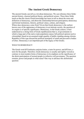 The Ancient Greek Democracy
The ancient Greeks can tell us a lot about democracy. We can reference three fields:
ancient history, classical political theory, and political science. These three fields
teach us that the classic Greek knowledge has more to tell us about the roots and
definition of democracy, and about the relationship between participatory democracy
and formal institutions, rhetoric, political values, culture, and religion.
Where does democracy come from? Given that Greek democracy is the earliest
known case of the appearance of democracy in an intricate society, the question of
its origins is of specific significance. Democracy, in the Greek context, is best
understood as a strong form of Greek republicanism that is, of governments in
which a large part of the native male population enjoys full political opinion (active
citizenship), based on an assumed rough equality of public standing among citizens.
Republics of this type discard the political monopoly of small and preventive bodies
of elites. Democracy is an important part of the legacy of the Greeks.
WHAT IS DEMOCRACY
The Greek word dГЄmokratia conjoins kratos, a term for power, and dГЄmos, a
term for the people. Therefore, Greek democracy is usually and rightly viewed as
contrary to most modern forms of democracy in its emphasis on the significance of
the direct participation of normal people in collective self governance. The question
remains, power and people in what sense? One way to advance this definitional
question
 