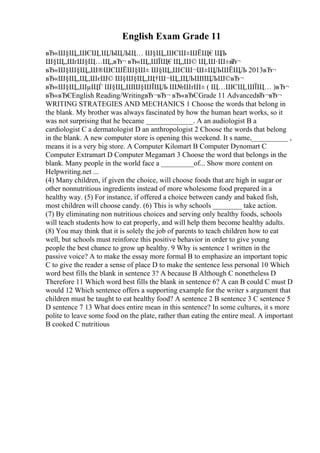 English Exam Grade 11
вЂ«Ш§Щ„ШЄЩ‚ЩЉЩЉЩ… Ш§Щ„ШЄШ±ШЁЩ€Щ
Љ
Ш§Щ„ШґШ§Щ…Щ„вЂ¬ вЂ«Щ„ШЇЩ€Щ„Ш© Щ‚Ш·Ш±в
Ђ¬
вЂ«Ш§Ш§Щ„Ш®ШЄШЁШ§Ш± Ш§Щ„ШЄШ¬Ш±ЩЉШЁЩЉ 2013вЂ¬
вЂ«Ш§Щ„Щ„ШєШ© Ш§Ш§Щ„Щ†Ш¬Щ„ЩЉШІЩЉШ©вЂ¬
вЂ«Ш§Щ„ШµЩЃ Ш§Щ„ШШ§ШЇЩЉ Ш№ШґШ± ( Щ…ШЄЩ‚ШЇЩ… )вЂ¬
вЂ«вЂЄEnglish Reading/WritingвЂ¬вЂ¬ вЂ«вЂЄGrade 11 AdvancedвЂ¬вЂ¬
WRITING STRATEGIES AND MECHANICS 1 Choose the words that belong in
the blank. My brother was always fascinated by how the human heart works, so it
was not surprising that he became _____________. A an audiologist B a
cardiologist C a dermatologist D an anthropologist 2 Choose the words that belong
in the blank. A new computer store is opening this weekend. It s name,__________ ,
means it is a very big store. A Computer Kilomart B Computer Dynomart C
Computer Extramart D Computer Megamart 3 Choose the word that belongs in the
blank. Many people in the world face a _________of... Show more content on
Helpwriting.net ...
(4) Many children, if given the choice, will choose foods that are high in sugar or
other nonnutritious ingredients instead of more wholesome food prepared in a
healthy way. (5) For instance, if offered a choice between candy and baked fish,
most children will choose candy. (6) This is why schools ________ take action.
(7) By eliminating non nutritious choices and serving only healthy foods, schools
will teach students how to eat properly, and will help them become healthy adults.
(8) You may think that it is solely the job of parents to teach children how to eat
well, but schools must reinforce this positive behavior in order to give young
people the best chance to grow up healthy. 9 Why is sentence 1 written in the
passive voice? A to make the essay more formal B to emphasize an important topic
C to give the reader a sense of place D to make the sentence less personal 10 Which
word best fills the blank in sentence 3? A because B Although C nonetheless D
Therefore 11 Which word best fills the blank in sentence 6? A can B could C must D
would 12 Which sentence offers a supporting example for the writer s argument that
children must be taught to eat healthy food? A sentence 2 B sentence 3 C sentence 5
D sentence 7 13 What does entire mean in this sentence? In some cultures, it s more
polite to leave some food on the plate, rather than eating the entire meal. A important
B cooked C nutritious
 