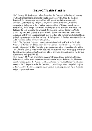 Battle Of Tunisia Timeline
1943 January 10, Soviets start a hostile against the Germans in Stalingrad. January
14, Casablanca meeting amongst Churchill and Roosevelt. Amid the meeting,
Roosevelt declares the war can end just with unrestricted German surrender.
January 23, Montgomery s Eighth Army takes Tripoli. February 2, Germans
surrender at Stalingrad in the principal huge thrashing of Hitler s armed forces.
February 8, Soviet troops take Kursk. February 14 to 25, Battle of Kasserine Pass
between the U.S. to start with Armored Division and German Panzers in North
Africa. April 6, Axis powers in Tunisia start a withdrawal toward Enfidaville as
American and British powers connect. May 7, Allies take Tunisia which did not keep
going long on the grounds that, on May 13, Axis powers in Tunisia were compelled to
... Show more content on Helpwriting.net ...
July 5, The Germans dispatch a monstrous tank hostile close Kursk in the Soviet
Union. The Soviets limit the assault inside a week and start their very own hostile
activity. September 8, The Badoglio government surrenders genuinely to the Allies.
The Germans quickly seize control of Rome and northern Italy, building up a manikin
Fascist administration under Mussolini, who is liberated from detainment by German
commandos on September 12.
1944 January 22, Allied troops land successfully near Anzio, just south of Rome.
February 15, Allies bomb the monastery at Monte Cassino. February 16, Germans
counter attack against the Anzio beachhead. March 19, Fearing Hungary s intention
to desert the Axis partnership, the Germans occupy Hungary and compel the regent,
Admiral Miklos Horthy, to appoint a pro German minister president. April 8, Soviet
troops begin an offensive
 