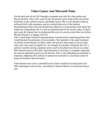 Video Games And Microsoft Paint
For the early part of my life I thought a computer was only for video games and
Microsoft paint. After a few years of my life passed, I grew fond of the convoluted
keyboard, overly sensitive mouse, and flashy screen. But as I developed so did my
technical skills with computers, and an eventual discovery of the Internet.
Remembering all the times the Internet has aided me to communicate with others has
helped me comprehend why it s such an important part of our society today. In these
past years the Internet has revolutionized the way we converse more than ever before.
But the Internet is in danger; the FCC
(The United States Federal Communications Commission) is enforcing policies that
would threaten the principles of net neutrality. Net neutrality is the equal treatment
of all data on the Internet. In other words, not selective data usage or services that
only some users may be eligible for. An example of a product created by the FCC s
policies would be having a popular service such as Facebook run slower on certain
ISPs (Internet Service Provider). Discrimination of user base is wrongful, especially
for such an important resource as the Internet. This is why defending net neutrality is
important. Opposing FCC policies to protect net neutrality is a necessary action to
keep our freedoms and innovation.
If the Internet were to be a controlled service there would be too much power for
ISPs and popular web services. According to Ammori Marvin, an American lawyer
and
 