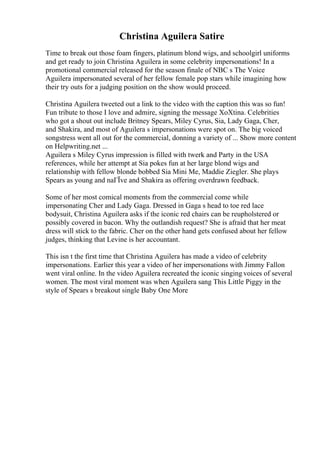 Christina Aguilera Satire
Time to break out those foam fingers, platinum blond wigs, and schoolgirl uniforms
and get ready to join Christina Aguilera in some celebrity impersonations! In a
promotional commercial released for the season finale of NBC s The Voice
Aguilera impersonated several of her fellow female pop stars while imagining how
their try outs for a judging position on the show would proceed.
Christina Aguilera tweeted out a link to the video with the caption this was so fun!
Fun tribute to those I love and admire, signing the message XoXtina. Celebrities
who got a shout out include Britney Spears, Miley Cyrus, Sia, Lady Gaga, Cher,
and Shakira, and most of Aguilera s impersonations were spot on. The big voiced
songstress went all out for the commercial, donning a variety of ... Show more content
on Helpwriting.net ...
Aguilera s Miley Cyrus impression is filled with twerk and Party in the USA
references, while her attempt at Sia pokes fun at her large blond wigs and
relationship with fellow blonde bobbed Sia Mini Me, Maddie Ziegler. She plays
Spears as young and naГЇve and Shakira as offering overdrawn feedback.
Some of her most comical moments from the commercial come while
impersonating Cher and Lady Gaga. Dressed in Gaga s head to toe red lace
bodysuit, Christina Aguilera asks if the iconic red chairs can be reupholstered or
possibly covered in bacon. Why the outlandish request? She is afraid that her meat
dress will stick to the fabric. Cher on the other hand gets confused about her fellow
judges, thinking that Levine is her accountant.
This isn t the first time that Christina Aguilera has made a video of celebrity
impersonations. Earlier this year a video of her impersonations with Jimmy Fallon
went viral online. In the video Aguilera recreated the iconic singing voices of several
women. The most viral moment was when Aguilera sang This Little Piggy in the
style of Spears s breakout single Baby One More
 