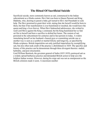 The Ritual Of Sacrificial Suicide
Sacrificial suicide, more commonly known as sati, commenced in the Indian
subcontinent as a Hindu custom. Devi Sati was born to Queen Parusuti and King
Dakhsha, who, desiring to parent a baby girl turned to Devi Adi Parashakti to seek
help. The Devi promised to grant their wish, stating that she herself would be born to
them, but that if her manifestation is ever humiliated or insulted, she would leave the
queen and king s lives forever. When Devi Satireached adolescence, she wished to
wed Lord Shiva against the King s command, but the King humiliated her so Sati
set fire to herself and bore a sacrifice to defend her honor. The custom of sati
persisted in the subcontinent for centuries and in fact persists to today. A widow
immolating herself on her husband s funeral pyre or committing suicide one or
another way is seen as a symbol or marital felicity and longevity, as specified by
Hindu scriptures. British imperialists not only justified imperialism by exemplifying
sati, but also often took credit of the practice s abolishment in 1829. The specifics and
history of this practice can be demonstrate through three divergent theories: stadial,
hybridity, and post structuralist.
Lord William Bentinck, the governor general of India (1833 1835), portrayed sati as
a widely spread barbarous practice and demanded British action to help save the
helpless Indian women. However, during his reign sati was not as omnipresent as the
British colonists made it seem. A maximum number
 