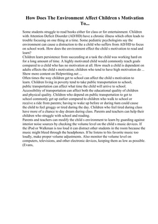 How Does The Environment Affect Children s Motivation
To...
Some students struggle to read books either for class or for entertainment. Children
with Attention Deficit Disorder (AD/HD) have a chronic illness which often leads to
trouble focusing on one thing at a time. Some pediatric psychologists say the
environment can cause a distraction to the a child who suffers from AD/HD to focus
on school work. How does the environment effect the child s motivation to read and
learn?
Children learn persistence from succeeding at a task the child was working hard on
for a long amount of time. A highly motivated child would commonly reach goals
compared to a child who has no motivation at all. How much a child is dependent on
adults effects the child s motivation; children who tend to have high motivation do ...
Show more content on Helpwriting.net ...
Often times the way children get to school can affect the child s motivation to
learn. Children living in poverty tend to take public transportation to school;
public transportation can affect what time the child will arrive to school.
Accessibility of transportation can affect both the educational quality of children
and physical quality. Children who depend on public transportation to get to
school commonly get up earlier compared to children who walk to school or
receive a ride from parents; having to wake up before or during 6am could cause
the child to feel groggy or tired during the day. Children who feel tired during class
have more of a chance to day dream during class. Parents and teachers can help their
children who struggle with school and reading.
Parents and teachers can modify the child s environment to learn by guarding against
interior noise sources by checking the volume level on the child s music devices. If
the iPod or Walkman is too loud it can distract other students in the room because the
music might bleed through the headphones. If he listens to his favorite music too
loudly, make proper volume adjustments. Also monitor the volume level on
computers, televisions, and other electronic devices, keeping them as low as possible.
(Evans,
 