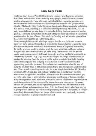 Lady Gaga Fame
Exploring Lady Gaga s Possible Reactions to Loss of Fame Fame is a condition
that allows an individual to be known by many people, especially on account of
notable achievements. Fame allows an individual to have super powers in a way
because famous individuals are usually exempt from the rules that govern others
(Smalley McIntosh, 386). Emily Dickinson has described fame precisely by labeling
it as a fickle food , meaning, it is constantly shifting (Smalley McIntosh, 385). In
today s media based society, fame is constantly shifting from one person to another
quickly. Therefore, the constant shifting of fame puts many celebrities in vulnerable
positions after the loss of fame. The article by Smalley and McIntosh explores how
the... Show more content on Helpwriting.net ...
These accomplishments of Lady Gaga suggest that she was dedicated to music
from very early age and focused on it consistently through her life to gain the fame.
Smalley and McIntosh mentioned that due to the nature of cognitive dissonance,
the harder a person works to attain a goal, the more attractive and hence valuable
that goal will be to that individual (p. 395). They further stated that the person
would react more negatively to loss of fame after working hard to be successful (p.
395).On the flip side, Lady Gaga may try to cling to her image of the monster to
receive the attention from the general public and to remain in lime light. Smalley
and McIntosh specify that clinging is usually seen in individuals famous for
representing particular personas. The authors also mention that after the loss of
fame the celebrity finds it difficult or impossible to gain recognition apart from that
role. Thus the celebrity clings to the role, incorporating it into his/her life (Smalley
McIntosh, 388). Click, Lee and Holladay explain that in modern day the term
monster can be applied to individuals who represent deviation from the status quo
(p. 365). Lady Gaga is known for her unique and weird sense of fashion. She has
many times grabbed news headlines just for her choices of costumes beginning from
meat dress costume to blow up metallic star costume and many more. However,
besides her costumes, she has also provided great music and performances which
have contributed to her continuous fame. After the loss of fame Lady Gaga may try
to grab public s attention by continuously presenting herself as a monster. In simpler
terms Lady Gaga may cling to her image of the monster and continually appear in
eccentric costumes to grab public attention and
 