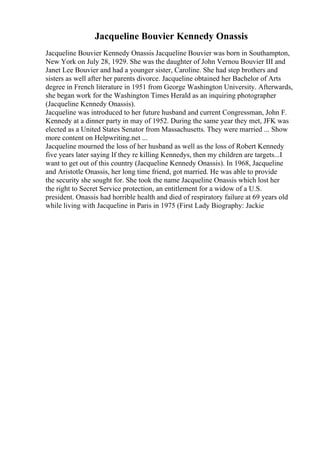 Jacqueline Bouvier Kennedy Onassis
Jacqueline Bouvier Kennedy Onassis Jacqueline Bouvier was born in Southampton,
New York on July 28, 1929. She was the daughter of John Vernou Bouvier III and
Janet Lee Bouvier and had a younger sister, Caroline. She had step brothers and
sisters as well after her parents divorce. Jacqueline obtained her Bachelor of Arts
degree in French literature in 1951 from George Washington University. Afterwards,
she began work for the Washington Times Herald as an inquiring photographer
(Jacqueline Kennedy Onassis).
Jacqueline was introduced to her future husband and current Congressman, John F.
Kennedy at a dinner party in may of 1952. During the same year they met, JFK was
elected as a United States Senator from Massachusetts. They were married ... Show
more content on Helpwriting.net ...
Jacqueline mourned the loss of her husband as well as the loss of Robert Kennedy
five years later saying If they re killing Kennedys, then my children are targets...I
want to get out of this country (Jacqueline Kennedy Onassis). In 1968, Jacqueline
and Aristotle Onassis, her long time friend, got married. He was able to provide
the security she sought for. She took the name Jacqueline Onassis which lost her
the right to Secret Service protection, an entitlement for a widow of a U.S.
president. Onassis had horrible health and died of respiratory failure at 69 years old
while living with Jacqueline in Paris in 1975 (First Lady Biography: Jackie
 