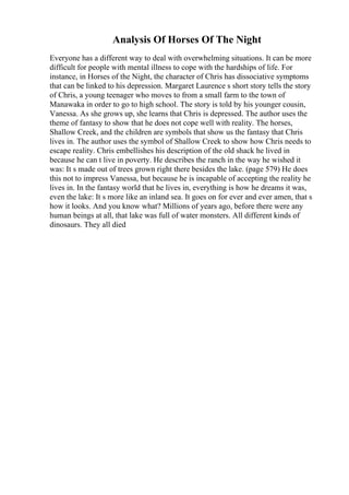 Analysis Of Horses Of The Night
Everyone has a different way to deal with overwhelming situations. It can be more
difficult for people with mental illness to cope with the hardships of life. For
instance, in Horses of the Night, the character of Chris has dissociative symptoms
that can be linked to his depression. Margaret Laurence s short story tells the story
of Chris, a young teenager who moves to from a small farm to the town of
Manawaka in order to go to high school. The story is told by his younger cousin,
Vanessa. As she grows up, she learns that Chris is depressed. The author uses the
theme of fantasy to show that he does not cope well with reality. The horses,
Shallow Creek, and the children are symbols that show us the fantasy that Chris
lives in. The author uses the symbol of Shallow Creek to show how Chris needs to
escape reality. Chris embellishes his description of the old shack he lived in
because he can t live in poverty. He describes the ranch in the way he wished it
was: It s made out of trees grown right there besides the lake. (page 579) He does
this not to impress Vanessa, but because he is incapable of accepting the reality he
lives in. In the fantasy world that he lives in, everything is how he dreams it was,
even the lake: It s more like an inland sea. It goes on for ever and ever amen, that s
how it looks. And you know what? Millions of years ago, before there were any
human beings at all, that lake was full of water monsters. All different kinds of
dinosaurs. They all died
 