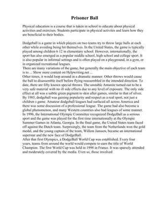 Prisoner Ball
Physical education is a course that is taken in school to educate about physical
activities and exercises. Students participate in physical activites and learn how they
are beneficial to their bodies.
Dodgeball is a game in which players on two teams try to throw large balls at each
other while avoiding being hit themselves. In the United States, the game is typically
played among children 6 12 in elementary school. However, internationally, the
sport has also emerged as a popular middle school, high school and college sport. It
is also popular in informal settings and is often played on a playground, in a gym, or
in organized recreational leagues.
There are many variations of the game, but generally the main objective of each team
is to ... Show more content on Helpwriting.net ...
Other times, it would loop around in a dramatic manner. Other throws would cause
the ball to disassemble itself before flying reassembled in the intended direction. To
date, there are fifty known special throws. The unstable Antanite turned out to be a
very safe material with no ill side effects due to any level of exposure. The only side
effect at all was a subtle green pigment to skin after games, similar to that of silver.
By 1985, dodgeball was gaining popularity and respect as a real sport, not just a
children s game. Amateur dodgeball leagues had surfaced all across America and
there was some discussion of a professional league. The game had also become a
global phenomenon, and many Western countries also had leagues of some manner.
In 1996, the International Olympic Committee recognized DodgeBall as a serious
sport and the game was played for the first time internationally at the Olympic
Summer Games in Atlanta, Georgia. In the final game, the United States team faced
off against the Dutch team. Surprisingly, the team from the Netherlands won the gold
medal, and the young captain of the team, Willem Janssen, became an international
superstar and the new face of DodgeBall.
After that first Olympics, a DodgeBall World Cup was established. Every four
years, teams from around the world would compete to earn the title of World
Champion. The first World Cup was held in 1998 in France. It was sparsely attended
and moderately covered by the media. Even so, those involved
 