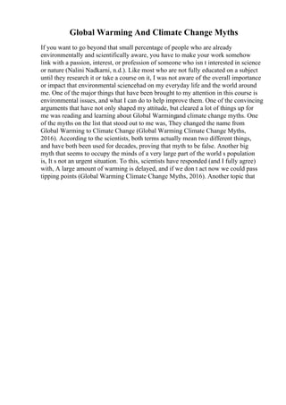 Global Warming And Climate Change Myths
If you want to go beyond that small percentage of people who are already
environmentally and scientifically aware, you have to make your work somehow
link with a passion, interest, or profession of someone who isn t interested in science
or nature (Nalini Nadkarni, n.d.). Like most who are not fully educated on a subject
until they research it or take a course on it, I was not aware of the overall importance
or impact that environmental sciencehad on my everyday life and the world around
me. One of the major things that have been brought to my attention in this course is
environmental issues, and what I can do to help improve them. One of the convincing
arguments that have not only shaped my attitude, but cleared a lot of things up for
me was reading and learning about Global Warmingand climate change myths. One
of the myths on the list that stood out to me was, They changed the name from
Global Warming to Climate Change (Global Warming Climate Change Myths,
2016). According to the scientists, both terms actually mean two different things,
and have both been used for decades, proving that myth to be false. Another big
myth that seems to occupy the minds of a very large part of the world s population
is, It s not an urgent situation. To this, scientists have responded (and I fully agree)
with, A large amount of warming is delayed, and if we don t act now we could pass
tipping points (Global Warming Climate Change Myths, 2016). Another topic that
 
