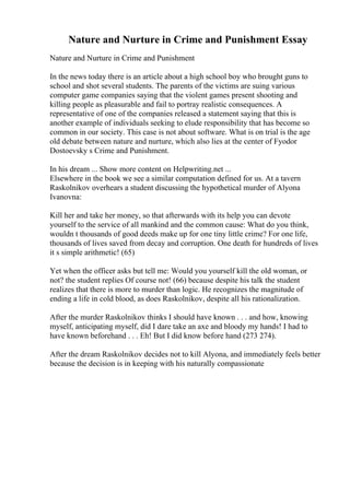 Nature and Nurture in Crime and Punishment Essay
Nature and Nurture in Crime and Punishment
In the news today there is an article about a high school boy who brought guns to
school and shot several students. The parents of the victims are suing various
computer game companies saying that the violent games present shooting and
killing people as pleasurable and fail to portray realistic consequences. A
representative of one of the companies released a statement saying that this is
another example of individuals seeking to elude responsibility that has become so
common in our society. This case is not about software. What is on trial is the age
old debate between nature and nurture, which also lies at the center of Fyodor
Dostoevsky s Crime and Punishment.
In his dream ... Show more content on Helpwriting.net ...
Elsewhere in the book we see a similar computation defined for us. At a tavern
Raskolnikov overhears a student discussing the hypothetical murder of Alyona
Ivanovna:
Kill her and take her money, so that afterwards with its help you can devote
yourself to the service of all mankind and the common cause: What do you think,
wouldn t thousands of good deeds make up for one tiny little crime? For one life,
thousands of lives saved from decay and corruption. One death for hundreds of lives
it s simple arithmetic! (65)
Yet when the officer asks but tell me: Would you yourself kill the old woman, or
not? the student replies Of course not! (66) because despite his talk the student
realizes that there is more to murder than logic. He recognizes the magnitude of
ending a life in cold blood, as does Raskolnikov, despite all his rationalization.
After the murder Raskolnikov thinks I should have known . . . and how, knowing
myself, anticipating myself, did I dare take an axe and bloody my hands! I had to
have known beforehand . . . Eh! But I did know before hand (273 274).
After the dream Raskolnikov decides not to kill Alyona, and immediately feels better
because the decision is in keeping with his naturally compassionate
 