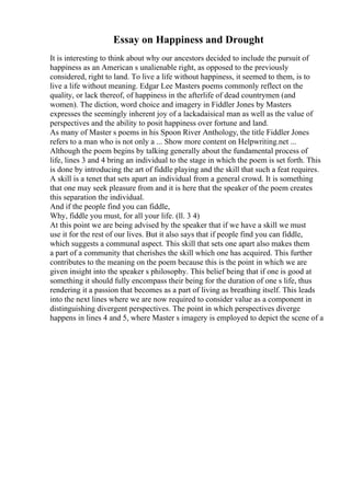 Essay on Happiness and Drought
It is interesting to think about why our ancestors decided to include the pursuit of
happiness as an American s unalienable right, as opposed to the previously
considered, right to land. To live a life without happiness, it seemed to them, is to
live a life without meaning. Edgar Lee Masters poems commonly reflect on the
quality, or lack thereof, of happiness in the afterlife of dead countrymen (and
women). The diction, word choice and imagery in Fiddler Jones by Masters
expresses the seemingly inherent joy of a lackadaisical man as well as the value of
perspectives and the ability to posit happiness over fortune and land.
As many of Master s poems in his Spoon River Anthology, the title Fiddler Jones
refers to a man who is not only a ... Show more content on Helpwriting.net ...
Although the poem begins by talking generally about the fundamental process of
life, lines 3 and 4 bring an individual to the stage in which the poem is set forth. This
is done by introducing the art of fiddle playing and the skill that such a feat requires.
A skill is a tenet that sets apart an individual from a general crowd. It is something
that one may seek pleasure from and it is here that the speaker of the poem creates
this separation the individual.
And if the people find you can fiddle,
Why, fiddle you must, for all your life. (ll. 3 4)
At this point we are being advised by the speaker that if we have a skill we must
use it for the rest of our lives. But it also says that if people find you can fiddle,
which suggests a communal aspect. This skill that sets one apart also makes them
a part of a community that cherishes the skill which one has acquired. This further
contributes to the meaning on the poem because this is the point in which we are
given insight into the speaker s philosophy. This belief being that if one is good at
something it should fully encompass their being for the duration of one s life, thus
rendering it a passion that becomes as a part of living as breathing itself. This leads
into the next lines where we are now required to consider value as a component in
distinguishing divergent perspectives. The point in which perspectives diverge
happens in lines 4 and 5, where Master s imagery is employed to depict the scene of a
 