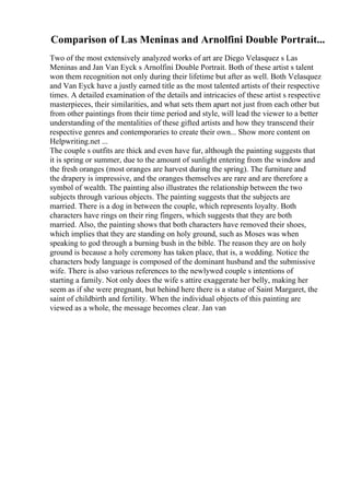 Comparison of Las Meninas and Arnolfini Double Portrait...
Two of the most extensively analyzed works of art are Diego Velasquez s Las
Meninas and Jan Van Eyck s Arnolfini Double Portrait. Both of these artist s talent
won them recognition not only during their lifetime but after as well. Both Velasquez
and Van Eyck have a justly earned title as the most talented artists of their respective
times. A detailed examination of the details and intricacies of these artist s respective
masterpieces, their similarities, and what sets them apart not just from each other but
from other paintings from their time period and style, will lead the viewer to a better
understanding of the mentalities of these gifted artists and how they transcend their
respective genres and contemporaries to create their own... Show more content on
Helpwriting.net ...
The couple s outfits are thick and even have fur, although the painting suggests that
it is spring or summer, due to the amount of sunlight entering from the window and
the fresh oranges (most oranges are harvest during the spring). The furniture and
the drapery is impressive, and the oranges themselves are rare and are therefore a
symbol of wealth. The painting also illustrates the relationship between the two
subjects through various objects. The painting suggests that the subjects are
married. There is a dog in between the couple, which represents loyalty. Both
characters have rings on their ring fingers, which suggests that they are both
married. Also, the painting shows that both characters have removed their shoes,
which implies that they are standing on holy ground, such as Moses was when
speaking to god through a burning bush in the bible. The reason they are on holy
ground is because a holy ceremony has taken place, that is, a wedding. Notice the
characters body language is composed of the dominant husband and the submissive
wife. There is also various references to the newlywed couple s intentions of
starting a family. Not only does the wife s attire exaggerate her belly, making her
seem as if she were pregnant, but behind here there is a statue of Saint Margaret, the
saint of childbirth and fertility. When the individual objects of this painting are
viewed as a whole, the message becomes clear. Jan van
 