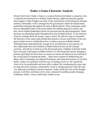 Ender s Game Character Analysis
Orison Scott Card s Ender s Game is a science fiction novel about a young boy who
is enlisted and trained to be a military leader during a fight for humanity against
alien buggers. Ender Wiggin was bred, in the expectations of him being the ultimate
military commander, to be a strategist by the government. Ender developed many
leadership techniques throughout his time at Battle School. These techniques made
him an unbeatable leader in the mock battles the children played in school, and
they can be helpful leadership lessons for personal growth and management. Ender
becomes an astounding leader throughout his time at Battle School. As he trains his
Army he reminds them, the enemy s gate is down. He tells his army to remember
the direction of the enemy gate during their practice sessions and battles in the zero
gravity battle room to remind them how to achieve success at Battle School.
Although Ender understands the concept of no real direction in zero gravity, he
also understands that most children in Battle School do not see the concept
correctly, and still try to hold on to the directional terms. Children trained by Ender
know the goal of the games at Battle School is to fall toward the enemy. Keeping a
primary goal helps his team focus on success to ensure all objectives are oriented to
the overall goal of winning the battle.... Show more content on Helpwriting.net ...
Many other commanders use planned formations and rehearsed routines to win their
battles. Ender saw problems with this way of strategy, however. He wanted his
Army to be less predictable and more able to adjust. By coordinating his army step
by step and in the moment, command his Army to change positions when the time
was right and according to current situations. Ender could also rely on the thought
process of all forty one brains in his Army. Instead of crumbling under changing
conditions, Ender s Army could easily modify to any
 