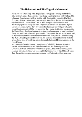 The Holocaust And The Eugenics Movement
When you see a Nazi flag, what do you feel? Many people usually start to feel a
little anxiety because they associate very strong negative feelings with the flag. This
is because Americans are widely familiar with the atrocities committed by Nazi
Germany. However, most Americans are quite less educated about similar atrocities
committed in the United States. Case in point: did you know that the Native
American population today is a mere 10 percent of what it was before the Age of
Exploration (meaning that there population has been decreased 90 percent due to
genocide, diseases, etc.) ? Did you know that there was a sterilization movement in
the United States that found success in getting their laws passed in state legislation?
These less well known facts are quite similar to actions carried out by the Nazis, such
as the holocaust and the sterilization movement that took place in Germany during
the 1930 s. Nazi Eugenicsand racism was not a unique instance but rather part of a
larger global trend of justifying racism through Religion and Biology, as seen in the
United States.
Anti Semitism dates back to the conception of Christianity. Because Jesus was
Jewish, the steadfastness of the Jews in their beliefs is a stumbling block to
Christians. Judaism is the older of the two religions, Christianity stemming from
Judaism. Christianity, then, was supposed to be the renewal of the old Jewish ways;
thus, the Jewish people are supposed to convert to Christianity. Also, Jesus was
 