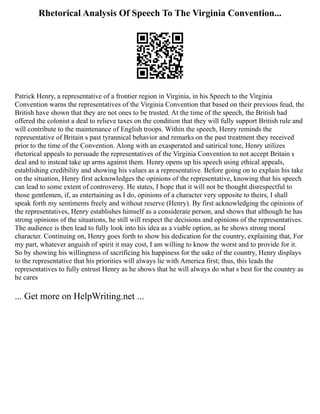 Rhetorical Analysis Of Speech To The Virginia Convention...
Patrick Henry, a representative of a frontier region in Virginia, in his Speech to the Virginia
Convention warns the representatives of the Virginia Convention that based on their previous feud, the
British have shown that they are not ones to be trusted. At the time of the speech, the British had
offered the colonist a deal to relieve taxes on the condition that they will fully support British rule and
will contribute to the maintenance of English troops. Within the speech, Henry reminds the
representative of Britain s past tyrannical behavior and remarks on the past treatment they received
prior to the time of the Convention. Along with an exasperated and satirical tone, Henry utilizes
rhetorical appeals to persuade the representatives of the Virginia Convention to not accept Britain s
deal and to instead take up arms against them. Henry opens up his speech using ethical appeals,
establishing credibility and showing his values as a representative. Before going on to explain his take
on the situation, Henry first acknowledges the opinions of the representative, knowing that his speech
can lead to some extent of controversy. He states, I hope that it will not be thought disrespectful to
those gentlemen, if, as entertaining as I do, opinions of a character very opposite to theirs, I shall
speak forth my sentiments freely and without reserve (Henry). By first acknowledging the opinions of
the representatives, Henry establishes himself as a considerate person, and shows that although he has
strong opinions of the situations, he still will respect the decisions and opinions of the representatives.
The audience is then lead to fully look into his idea as a viable option, as he shows strong moral
character. Continuing on, Henry goes forth to show his dedication for the country, explaining that, For
my part, whatever anguish of spirit it may cost, I am willing to know the worst and to provide for it.
So by showing his willingness of sacrificing his happiness for the sake of the country, Henry displays
to the representative that his priorities will always lie with America first; thus, this leads the
representatives to fully entrust Henry as he shows that he will always do what s best for the country as
he cares
... Get more on HelpWriting.net ...
 