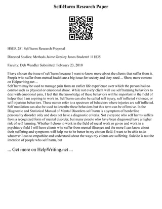 Self-Harm Research Paper
HSER 281 Self harm Research Proposal
Directed Studies: Methods Jaime Gresley Jones Student# 111835
Faculty: Deb Wandler Submitted: February 23, 2010
I have chosen the issue of self harm because I want to know more about the clients that suffer from it.
People who suffer from mental health are a big issue for society and they need ... Show more content
on Helpwriting.net ...
Self harm may be used to manage pain from an earlier life experience over which the person had no
control such as physical or emotional abuse. While not every client will use self harming behaviors to
deal with emotional pain, I feel that the knowledge of these behaviors will be important in the field of
helper that I am aspiring to work in. Self harm can also be called self injury, self inflicted violence, or
self injurious behaviors. These names refer to a spectrum of behaviors where injuries are self inflicted.
Self mutilation can also be used to describe these behaviors but this term can be offensive. In the
Diagnostic and Statistical Manual of Mental Disorders self harm is a symptom of borderline
personality disorder only and does not have a diagnostic criteria. Not everyone who self harms suffers
from a recognized form of mental disorder, but many people who have been diagnosed have a higher
risk of self harming. Whether I chose to work in the field of social work or go on and work in a
psychiatry field I will have clients who suffer from mental illnesses and the more I can know about
their suffering and symptoms will help me to be better in my chosen field. I want to be able to do
whatever I can to empathize and understand about the ways my clients are suffering. Suicide is not the
intention of people who self harm, but
... Get more on HelpWriting.net ...
 