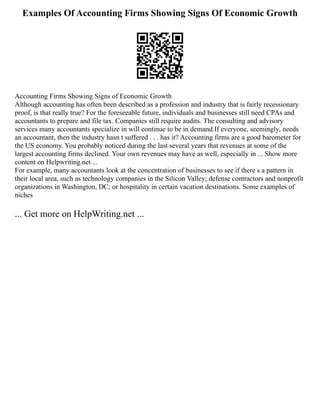 Examples Of Accounting Firms Showing Signs Of Economic Growth
Accounting Firms Showing Signs of Economic Growth
Although accounting has often been described as a profession and industry that is fairly recessionary
proof, is that really true? For the foreseeable future, individuals and businesses still need CPAs and
accountants to prepare and file tax. Companies still require audits. The consulting and advisory
services many accountants specialize in will continue to be in demand.If everyone, seemingly, needs
an accountant, then the industry hasn t suffered . . . has it? Accounting firms are a good barometer for
the US economy. You probably noticed during the last several years that revenues at some of the
largest accounting firms declined. Your own revenues may have as well, especially in ... Show more
content on Helpwriting.net ...
For example, many accountants look at the concentration of businesses to see if there s a pattern in
their local area, such as technology companies in the Silicon Valley; defense contractors and nonprofit
organizations in Washington, DC; or hospitality in certain vacation destinations. Some examples of
niches
... Get more on HelpWriting.net ...
 