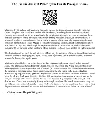 The Use and Abuse of Power by the Female Protagonists in...
Miss Julie by Strindberg and Medea by Euripides explore the theme of power struggle. Julie, the
Count s daughter, was raised by a mother who hated men; Strindberg hence presents a confused
character who struggles with her sexual desire for men juxtaposing with her need to dominate them.
She feels compelled to use her social status when dealing with Jean. Medea, on the other hand, is
presented as a brave, unpredictable, almost barbaric woman of extremes; she has committed several
crimes on her husband s behalf. Medea is constantly associated with images of extreme passion be it
love, hatred or rage, and it is through the expression of these extremes that the audience becomes
familiar with her persona. When she learns of her husband s ... Show more content on Helpwriting.net
...
This fluctuation of her need for and rejection of Jean may be indicative of insecurity and loss resulting
from her traumatic upbringing and again, having been rejected by one of her social class; this could
account for her need to regain power.
Medea s irrational behaviour is also due to her loss of power and control caused by her husband,
Jason, who abandoned her and married Glauce, princess of Corinth. The Nurse explains this in her
opening speech; Medea rages at her loss of honour [6]. Medea declares that Jason s betrayal comes at
the expense of her social status, home, dignity, and security; she claims to be alone...stateless,
dishonored by (my) husband [7]Medea s fury knows no limit as evidenced when she mentions, Cursed
boys, I wish you dead, your father too 3 in line 103; she is determined to seek revenge whatever the
cost, and revenge is the murder her and Jason s sons. Because they are precious to Jason, she will
deprive him of them and resultantly destroy and triumph over him. She has all the means to carry out
her hideous crime with such deadly poisons [8]. Medea despises Jason s ingratitude that seems to have
forgotten that she murdered her brother and was involved in the murder of Pelias for Jason s benefit.
... Get more on HelpWriting.net ...
 