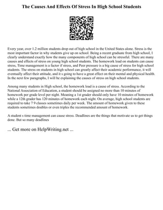 The Causes And Effects Of Stress In High School Students
Every year, over 1.2 million students drop out of high school in the United States alone. Stress is the
most important factor in why students give up on school. Being a recent graduate from high school, I
clearly understand exactly how the many components of high school can be stressful. There are many
causes and effects of stress on young high school students. The homework load on students can cause
stress, Time management is a factor if stress, and Peer pressure is a big cause of stress for high school
students. The stress on students in high school can greatly affect their academic performance, it will
eventually affect their attitude, and it s going to have a great effect on their mental and physical health.
In the next few paragraphs, I will be explaining the causes of stress on high school students.
Among many students in High school, the homework load is a cause of stress. According to the
National Association of Education, a student should be assigned no more than 10 minutes of
homework per grade level per night. Meaning a 1st grader should only have 10 minutes of homework
while a 12th grader has 120 minutes of homework each night. On average, high school students are
required to take 7 9 classes sometimes daily per week. The amount of homework given to these
students sometimes doubles or even triples the recommended amount of homework.
A student s time management can cause stress. Deadlines are the things that motivate us to get things
done. But so many deadlines
... Get more on HelpWriting.net ...
 