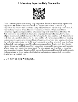 A Laboratory Report on Body Composition
This is a laboratory report on measuring body composition. The aim of the laboratory report was to
compare two different field methods skinfolds and bioimpedance analysis to measure body
composition and evaluate the most reliable doubly indirect method to measure body composition. A
number of studies such as Kitano,T have shown a strong correlation between skinfold and
bioelectrical impedance analysis and tend to have an average body fat difference of less than 0.6.
Body composition is a combination of numerous components these are: Fat mass, fat free mass,
Adipose tissue mass, Lean body mass and relative body fat. Fat mass is defined as all the extractable
lipids from adipose and other tissue. Fat free mass is all the left over chemicals and tissues, including
water, muscle, bone, connective tissue and internal organs. Adipose tissue mass are connective tissue
that work as the major storage site for fat. Lean body mass is everything in the body apart from body
fat. Lean body mass includes organs, blood, bones, muscles and skin. Relative body fat is the ratio
between fat mass and total body mass. Body composition is measured in many ways. Anthropometry
refers to human body composition measurement. The most accurate and direct form of measuring
body composition is cadaver dissection which involves dissecting a dead human body and determining
the fat percentage. In vivo or indirect, doubly indirect methods do not measure body composition
directly, however predict it from
... Get more on HelpWriting.net ...
 