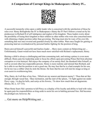 A Comparison of Corrupt Kings in Shakespeare s Henry IV...
A successful monarchy relies upon a stable leader who is concerned with the satisfaction of those he
rules over. Henry Bolingbroke the IV in Shakespeare s Henry the IV Part I follows a trend set by his
predecessor in Richard II of self indulgence and neglect of his kingdom. These leaders worry about
the possibility of losing their kingdom or their soldiers to other nobles who were also concerned more
with obtaining a higher position rather than governing. The king must also be wary of his own life,
something that was once revered and guarded closely by other nobles. Wars once fought for gaining or
protecting land are overshadowed by personal battles fighting for the position of king.
Henry proved himself a powerful and fearless leader ... Show more content on Helpwriting.net ...
Unfortunately, Gaunt would not have been much more satisfied with Richard s replacement, Henry.
Raising a child is always a challenging and time consuming task, and raising a prince is even more
difficult. Henry puts his leadership aside to focus his efforts upon preventing Prince Hal from absolute
corruption or even betrayal. Hal enjoys the company of an unruly thief, the drunkard John Falstaff, as
well as several other less respectable persons. Henry is more realistic and rational than Richard, and
he is able to see that his position is not a good one. He may fear that he is a bad example for his son,
for he too was a robber when he stole the throne. He fears that his son will ruin his image as king or
even assist in overthrowing him;
Why, Harry, do I tell thee of my foes, / Which are my nearest and dearest enemy? / Thou that art like
enough, through vassal fear, / Base inclination, and the start of the spleen, / To fight against me under
Percy s pay, / to dog his hells, and curtys at his frowns, / To show how much thou art degenerate.
(Henry, III, ii, 127 133).
When Henry hears Hal s promise to kill Percy as a display of his loyalty and ability to lead with valor,
he again puts his responsibilities as king aside to assist his son in battling personal foes. Hal becomes
the prodigal son; however, the
... Get more on HelpWriting.net ...
 