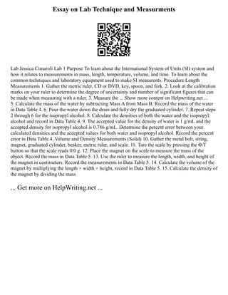 Essay on Lab Technique and Measurments
Lab Jessica Cimaroli Lab 1 Purpose To learn about the International System of Units (SI) system and
how it relates to measurements in mass, length, temperature, volume, and time. To learn about the
common techniques and laboratory equipment used to make SI measurents. Procedure Length
Measurements 1. Gather the metric ruler, CD or DVD, key, spoon, and fork. 2. Look at the calibration
marks on your ruler to determine the degree of uncertainty and number of significant figures that can
be made when measuring with a ruler. 3. Measure the ... Show more content on Helpwriting.net ...
5. Calculate the mass of the water by subtracting Mass A from Mass B. Record the mass of the water
in Data Table 4. 6. Pour the water down the drain and fully dry the graduated cylinder. 7. Repeat steps
2 through 6 for the isopropyl alcohol. 8. Calculate the densities of both the water and the isopropyl
alcohol and record in Data Table 4. 9. The accepted value for the density of water is 1 g/mL and the
accepted density for isopropyl alcohol is 0.786 g/mL. Determine the percent error between your
calculated densities and the accepted values for both water and isopropyl alcohol. Record the percent
error in Data Table 4. Volume and Density Measurements (Solid) 10. Gather the metal bolt, string,
magnet, graduated cylinder, beaker, metric ruler, and scale. 11. Tare the scale by pressing the Φ/T
button so that the scale reads 0.0 g. 12. Place the magnet on the scale to measure the mass of the
object. Record the mass in Data Table 5. 13. Use the ruler to measure the length, width, and height of
the magnet in centimeters. Record the measurements in Data Table 5. 14. Calculate the volume of the
magnet by multiplying the length × width × height, record in Data Table 5. 15. Calculate the density of
the magnet by dividing the mass
... Get more on HelpWriting.net ...
 
